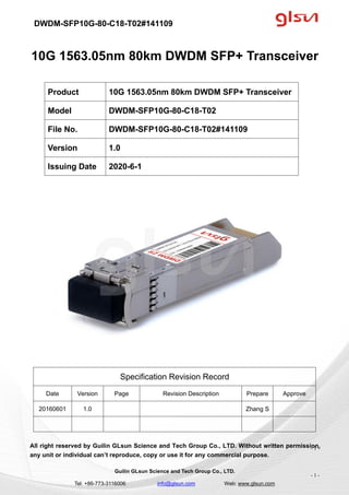 DWDM-SFP10G-80-C18-T02#141109
Guilin GLsun Science and Tech Group Co., LTD.
Tel: +86-773-3116006 info@glsun.com Web: www.glsun.com
- 1 -
10G 1563.05nm 80km DWDM SFP+ Transceiver
Specification Revision Record
Date Version Page Revision Description Prepare Approve
20160601 1.0 Zhang S
All right reserved by Guilin GLsun Science and Tech Group Co., LTD. Without written permission,
any unit or individual can’t reproduce, copy or use it for any commercial purpose.
Product 10G 1563.05nm 80km DWDM SFP+ Transceiver
Model DWDM-SFP10G-80-C18-T02
File No. DWDM-SFP10G-80-C18-T02#141109
Version 1.0
Issuing Date 2020-6-1
- 1 -
 