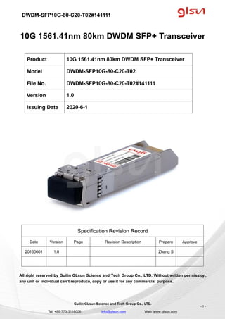 DWDM-SFP10G-80-C20-T02#141111
Guilin GLsun Science and Tech Group Co., LTD.
Tel: +86-773-3116006 info@glsun.com Web: www.glsun.com
- 1 -
10G 1561.41nm 80km DWDM SFP+ Transceiver
Specification Revision Record
Date Version Page Revision Description Prepare Approve
20160601 1.0 Zhang S
All right reserved by Guilin GLsun Science and Tech Group Co., LTD. Without written permission,
any unit or individual can’t reproduce, copy or use it for any commercial purpose.
Product 10G 1561.41nm 80km DWDM SFP+ Transceiver
Model DWDM-SFP10G-80-C20-T02
File No. DWDM-SFP10G-80-C20-T02#141111
Version 1.0
Issuing Date 2020-6-1
- 1 -
 