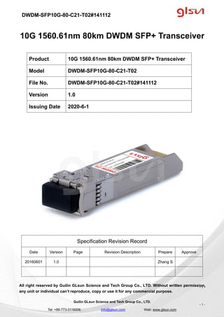 DWDM-SFP10G-80-C21-T02#141112
Guilin GLsun Science and Tech Group Co., LTD.
Tel: +86-773-3116006 info@glsun.com Web: www.glsun.com
- 1 -
10G 1560.61nm 80km DWDM SFP+ Transceiver
Specification Revision Record
Date Version Page Revision Description Prepare Approve
20160601 1.0 Zhang S
All right reserved by Guilin GLsun Science and Tech Group Co., LTD. Without written permission,
any unit or individual can’t reproduce, copy or use it for any commercial purpose.
Product 10G 1560.61nm 80km DWDM SFP+ Transceiver
Model DWDM-SFP10G-80-C21-T02
File No. DWDM-SFP10G-80-C21-T02#141112
Version 1.0
Issuing Date 2020-6-1
- 1 -
 