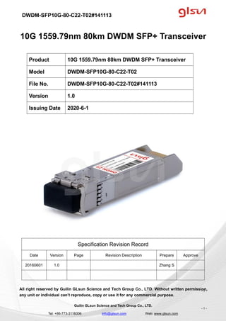 DWDM-SFP10G-80-C22-T02#141113
Guilin GLsun Science and Tech Group Co., LTD.
Tel: +86-773-3116006 info@glsun.com Web: www.glsun.com
- 1 -
10G 1559.79nm 80km DWDM SFP+ Transceiver
Specification Revision Record
Date Version Page Revision Description Prepare Approve
20160601 1.0 Zhang S
All right reserved by Guilin GLsun Science and Tech Group Co., LTD. Without written permission,
any unit or individual can’t reproduce, copy or use it for any commercial purpose.
Product 10G 1559.79nm 80km DWDM SFP+ Transceiver
Model DWDM-SFP10G-80-C22-T02
File No. DWDM-SFP10G-80-C22-T02#141113
Version 1.0
Issuing Date 2020-6-1
- 1 -
 