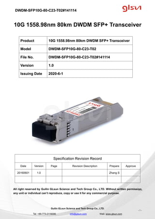 DWDM-SFP10G-80-C23-T02#141114
Guilin GLsun Science and Tech Group Co., LTD.
Tel: +86-773-3116006 info@glsun.com Web: www.glsun.com
- 1 -
10G 1558.98nm 80km DWDM SFP+ Transceiver
Specification Revision Record
Date Version Page Revision Description Prepare Approve
20160601 1.0 Zhang S
All right reserved by Guilin GLsun Science and Tech Group Co., LTD. Without written permission,
any unit or individual can’t reproduce, copy or use it for any commercial purpose.
Product 10G 1558.98nm 80km DWDM SFP+ Transceiver
Model DWDM-SFP10G-80-C23-T02
File No. DWDM-SFP10G-80-C23-T02#141114
Version 1.0
Issuing Date 2020-6-1
- 1 -
 