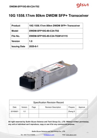 DWDM-SFP10G-80-C24-T02
Guilin GLsun Science and Tech Group Co., LTD.
Tel: +86-773-3116006 info@glsun.com Web: www.glsun.com
- 1 -
10G 1558.17nm 80km DWDM SFP+ Transceiver
Specification Revision Record
Date Version Page Revision Description Prepare Approve
20160601 1.0 Zhang S
All right reserved by Guilin GLsun Science and Tech Group Co., LTD. Without written permission,
any unit or individual can’t reproduce, copy or use it for any commercial purpose.
Product 10G 1558.17nm 80km DWDM SFP+ Transceiver
Model DWDM-SFP10G-80-C24-T02
File No. DWDM-SFP10G-80-C24-T02#141115
Version 1.0
Issuing Date 2020-6-1
- 1 -
 