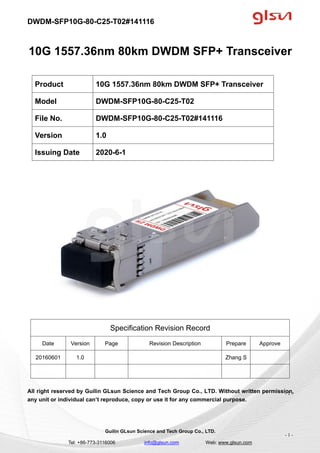 DWDM-SFP10G-80-C25-T02#141116
Guilin GLsun Science and Tech Group Co., LTD.
Tel: +86-773-3116006 info@glsun.com Web: www.glsun.com
- 1 -
10G 1557.36nm 80km DWDM SFP+ Transceiver
Specification Revision Record
Date Version Page Revision Description Prepare Approve
20160601 1.0 Zhang S
All right reserved by Guilin GLsun Science and Tech Group Co., LTD. Without written permission,
any unit or individual can’t reproduce, copy or use it for any commercial purpose.
Product 10G 1557.36nm 80km DWDM SFP+ Transceiver
Model DWDM-SFP10G-80-C25-T02
File No. DWDM-SFP10G-80-C25-T02#141116
Version 1.0
Issuing Date 2020-6-1
- 1 -
 