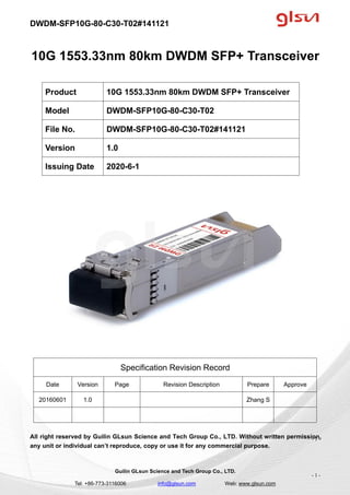DWDM-SFP10G-80-C30-T02#141121
Guilin GLsun Science and Tech Group Co., LTD.
Tel: +86-773-3116006 info@glsun.com Web: www.glsun.com
- 1 -
10G 1553.33nm 80km DWDM SFP+ Transceiver
Specification Revision Record
Date Version Page Revision Description Prepare Approve
20160601 1.0 Zhang S
All right reserved by Guilin GLsun Science and Tech Group Co., LTD. Without written permission,
any unit or individual can’t reproduce, copy or use it for any commercial purpose.
Product 10G 1553.33nm 80km DWDM SFP+ Transceiver
Model DWDM-SFP10G-80-C30-T02
File No. DWDM-SFP10G-80-C30-T02#141121
Version 1.0
Issuing Date 2020-6-1
- 1 -
 