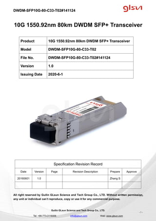 DWDM-SFP10G-80-C33-T02#141124
Guilin GLsun Science and Tech Group Co., LTD.
Tel: +86-773-3116006 info@glsun.com Web: www.glsun.com
- 1 -
10G 1550.92nm 80km DWDM SFP+ Transceiver
Specification Revision Record
Date Version Page Revision Description Prepare Approve
20160601 1.0 Zhang S
All right reserved by Guilin GLsun Science and Tech Group Co., LTD. Without written permission,
any unit or individual can’t reproduce, copy or use it for any commercial purpose.
Product 10G 1550.92nm 80km DWDM SFP+ Transceiver
Model DWDM-SFP10G-80-C33-T02
File No. DWDM-SFP10G-80-C33-T02#141124
Version 1.0
Issuing Date 2020-6-1
- 1 -
 