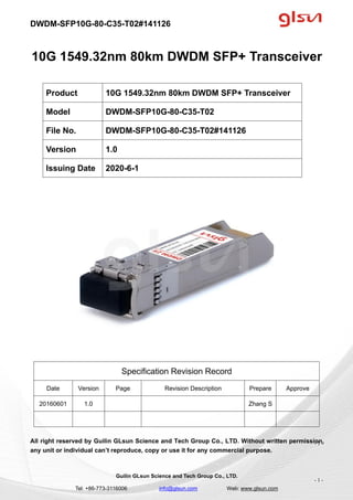 DWDM-SFP10G-80-C35-T02#141126
Guilin GLsun Science and Tech Group Co., LTD.
Tel: +86-773-3116006 info@glsun.com Web: www.glsun.com
- 1 -
10G 1549.32nm 80km DWDM SFP+ Transceiver
Specification Revision Record
Date Version Page Revision Description Prepare Approve
20160601 1.0 Zhang S
All right reserved by Guilin GLsun Science and Tech Group Co., LTD. Without written permission,
any unit or individual can’t reproduce, copy or use it for any commercial purpose.
Product 10G 1549.32nm 80km DWDM SFP+ Transceiver
Model DWDM-SFP10G-80-C35-T02
File No. DWDM-SFP10G-80-C35-T02#141126
Version 1.0
Issuing Date 2020-6-1
- 1 -
 