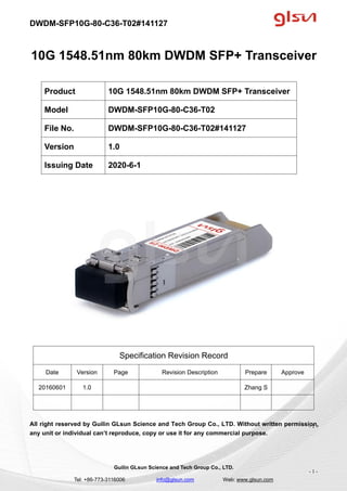 DWDM-SFP10G-80-C36-T02#141127
Guilin GLsun Science and Tech Group Co., LTD.
Tel: +86-773-3116006 info@glsun.com Web: www.glsun.com
- 1 -
10G 1548.51nm 80km DWDM SFP+ Transceiver
Specification Revision Record
Date Version Page Revision Description Prepare Approve
20160601 1.0 Zhang S
All right reserved by Guilin GLsun Science and Tech Group Co., LTD. Without written permission,
any unit or individual can’t reproduce, copy or use it for any commercial purpose.
Product 10G 1548.51nm 80km DWDM SFP+ Transceiver
Model DWDM-SFP10G-80-C36-T02
File No. DWDM-SFP10G-80-C36-T02#141127
Version 1.0
Issuing Date 2020-6-1
- 1 -
 