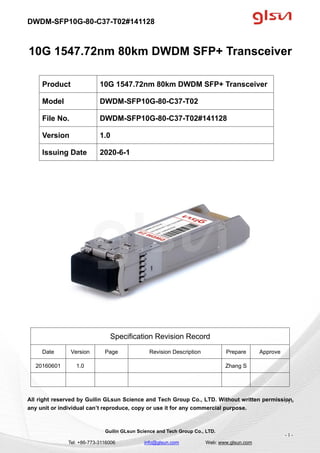 DWDM-SFP10G-80-C37-T02#141128
Guilin GLsun Science and Tech Group Co., LTD.
Tel: +86-773-3116006 info@glsun.com Web: www.glsun.com
- 1 -
10G 1547.72nm 80km DWDM SFP+ Transceiver
Specification Revision Record
Date Version Page Revision Description Prepare Approve
20160601 1.0 Zhang S
All right reserved by Guilin GLsun Science and Tech Group Co., LTD. Without written permission,
any unit or individual can’t reproduce, copy or use it for any commercial purpose.
Product 10G 1547.72nm 80km DWDM SFP+ Transceiver
Model DWDM-SFP10G-80-C37-T02
File No. DWDM-SFP10G-80-C37-T02#141128
Version 1.0
Issuing Date 2020-6-1
- 1 -
 