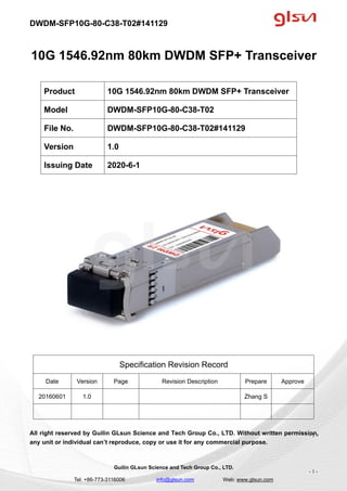 DWDM-SFP10G-80-C38-T02#141129
Guilin GLsun Science and Tech Group Co., LTD.
Tel: +86-773-3116006 info@glsun.com Web: www.glsun.com
- 1 -
10G 1546.92nm 80km DWDM SFP+ Transceiver
Specification Revision Record
Date Version Page Revision Description Prepare Approve
20160601 1.0 Zhang S
All right reserved by Guilin GLsun Science and Tech Group Co., LTD. Without written permission,
any unit or individual can’t reproduce, copy or use it for any commercial purpose.
Product 10G 1546.92nm 80km DWDM SFP+ Transceiver
Model DWDM-SFP10G-80-C38-T02
File No. DWDM-SFP10G-80-C38-T02#141129
Version 1.0
Issuing Date 2020-6-1
- 1 -
 