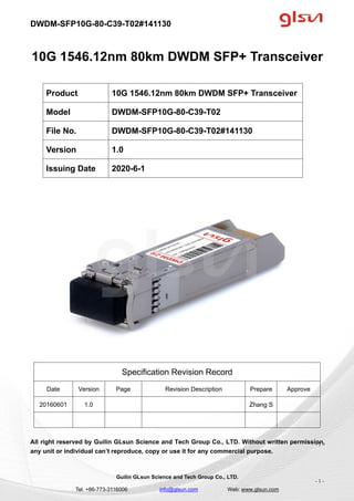DWDM-SFP10G-80-C39-T02#141130
Guilin GLsun Science and Tech Group Co., LTD.
Tel: +86-773-3116006 info@glsun.com Web: www.glsun.com
- 1 -
10G 1546.12nm 80km DWDM SFP+ Transceiver
Specification Revision Record
Date Version Page Revision Description Prepare Approve
20160601 1.0 Zhang S
All right reserved by Guilin GLsun Science and Tech Group Co., LTD. Without written permission,
any unit or individual can’t reproduce, copy or use it for any commercial purpose.
Product 10G 1546.12nm 80km DWDM SFP+ Transceiver
Model DWDM-SFP10G-80-C39-T02
File No. DWDM-SFP10G-80-C39-T02#141130
Version 1.0
Issuing Date 2020-6-1
- 1 -
 