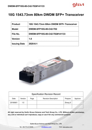 DWDM-SFP10G-80-C42-T02#141133
Guilin GLsun Science and Tech Group Co., LTD.
Tel: +86-773-3116006 info@glsun.com Web: www.glsun.com
- 1 -
10G 1543.73nm 80km DWDM SFP+ Transceiver
Specification Revision Record
Date Version Page Revision Description Prepare Approve
20160601 1.0 Zhang S
All right reserved by Guilin GLsun Science and Tech Group Co., LTD. Without written permission,
any unit or individual can’t reproduce, copy or use it for any commercial purpose.
Product 10G 1543.73nm 80km DWDM SFP+ Transceiver
Model DWDM-SFP10G-80-C42-T02
File No. DWDM-SFP10G-80-C42-T02#141133
Version 1.0
Issuing Date 2020-6-1
- 1 -
 