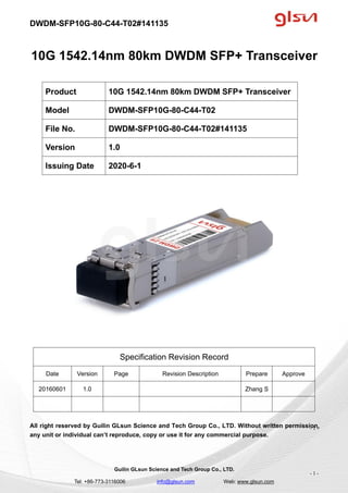 DWDM-SFP10G-80-C44-T02#141135
Guilin GLsun Science and Tech Group Co., LTD.
Tel: +86-773-3116006 info@glsun.com Web: www.glsun.com
- 1 -
10G 1542.14nm 80km DWDM SFP+ Transceiver
Specification Revision Record
Date Version Page Revision Description Prepare Approve
20160601 1.0 Zhang S
All right reserved by Guilin GLsun Science and Tech Group Co., LTD. Without written permission,
any unit or individual can’t reproduce, copy or use it for any commercial purpose.
Product 10G 1542.14nm 80km DWDM SFP+ Transceiver
Model DWDM-SFP10G-80-C44-T02
File No. DWDM-SFP10G-80-C44-T02#141135
Version 1.0
Issuing Date 2020-6-1
- 1 -
 