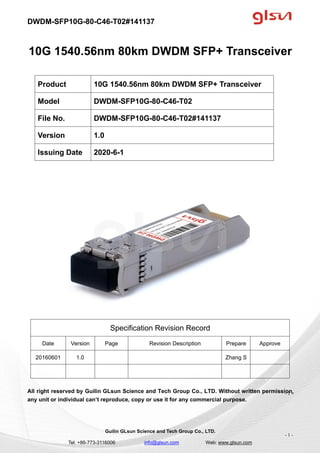 DWDM-SFP10G-80-C46-T02#141137
Guilin GLsun Science and Tech Group Co., LTD.
Tel: +86-773-3116006 info@glsun.com Web: www.glsun.com
- 1 -
10G 1540.56nm 80km DWDM SFP+ Transceiver
Specification Revision Record
Date Version Page Revision Description Prepare Approve
20160601 1.0 Zhang S
All right reserved by Guilin GLsun Science and Tech Group Co., LTD. Without written permission,
any unit or individual can’t reproduce, copy or use it for any commercial purpose.
Product 10G 1540.56nm 80km DWDM SFP+ Transceiver
Model DWDM-SFP10G-80-C46-T02
File No. DWDM-SFP10G-80-C46-T02#141137
Version 1.0
Issuing Date 2020-6-1
- 1 -
 