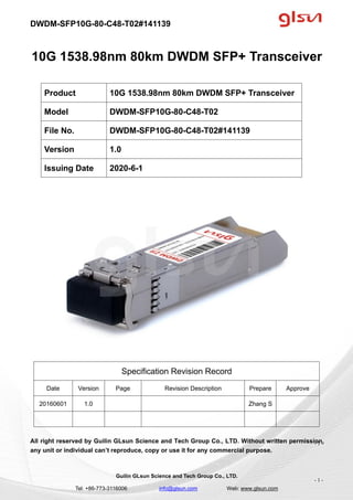 DWDM-SFP10G-80-C48-T02#141139
Guilin GLsun Science and Tech Group Co., LTD.
Tel: +86-773-3116006 info@glsun.com Web: www.glsun.com
- 1 -
10G 1538.98nm 80km DWDM SFP+ Transceiver
Specification Revision Record
Date Version Page Revision Description Prepare Approve
20160601 1.0 Zhang S
All right reserved by Guilin GLsun Science and Tech Group Co., LTD. Without written permission,
any unit or individual can’t reproduce, copy or use it for any commercial purpose.
Product 10G 1538.98nm 80km DWDM SFP+ Transceiver
Model DWDM-SFP10G-80-C48-T02
File No. DWDM-SFP10G-80-C48-T02#141139
Version 1.0
Issuing Date 2020-6-1
- 1 -
 