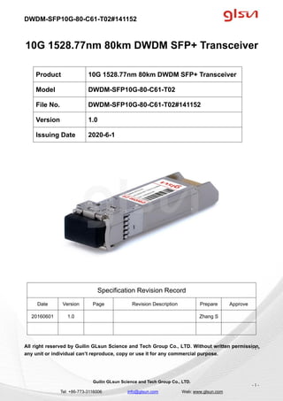 DWDM-SFP10G-80-C61-T02#141152
Guilin GLsun Science and Tech Group Co., LTD.
Tel: +86-773-3116006 info@glsun.com Web: www.glsun.com
- 1 -
10G 1528.77nm 80km DWDM SFP+ Transceiver
Specification Revision Record
Date Version Page Revision Description Prepare Approve
20160601 1.0 Zhang S
All right reserved by Guilin GLsun Science and Tech Group Co., LTD. Without written permission,
any unit or individual can’t reproduce, copy or use it for any commercial purpose.
Product 10G 1528.77nm 80km DWDM SFP+ Transceiver
Model DWDM-SFP10G-80-C61-T02
File No. DWDM-SFP10G-80-C61-T02#141152
Version 1.0
Issuing Date 2020-6-1
- 1 -
 