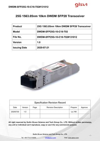 DWDM-SFP25G-10-C18-T02#131012
Guilin GLsun Science and Tech Group Co., LTD.
Tel: +86-773-3116006 info@glsun.com Web: www.glsun.com
- 1 -
25G 1563.05nm 10km DWDM SFP28 Transceiver
Specification Revision Record
Date Version Page Revision Description Prepare Approve
20200730 1.0 Liu YM
All right reserved by Guilin GLsun Science and Tech Group Co., LTD. Without written permission,
any unit or individual can’t reproduce, copy or use it for any commercial purpose.
Product 25G 1563.05nm 10km DWDM SFP28 Transceiver
Model DWDM-SFP25G-10-C18-T02
File No. DWDM-SFP25G-10-C18-T02#131012
Version 1.0
Issuing Date 2020-07-21
- 1 -
 