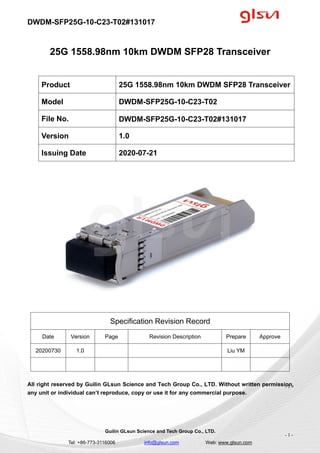 DWDM-SFP25G-10-C23-T02#131017
Guilin GLsun Science and Tech Group Co., LTD.
Tel: +86-773-3116006 info@glsun.com Web: www.glsun.com
- 1 -
25G 1558.98nm 10km DWDM SFP28 Transceiver
Specification Revision Record
Date Version Page Revision Description Prepare Approve
20200730 1.0 Liu YM
All right reserved by Guilin GLsun Science and Tech Group Co., LTD. Without written permission,
any unit or individual can’t reproduce, copy or use it for any commercial purpose.
Product 25G 1558.98nm 10km DWDM SFP28 Transceiver
Model DWDM-SFP25G-10-C23-T02
File No. DWDM-SFP25G-10-C23-T02#131017
Version 1.0
Issuing Date 2020-07-21
- 1 -
 