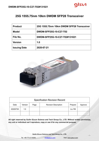 DWDM-SFP25G-10-C27-T02#131021
Guilin GLsun Science and Tech Group Co., LTD.
Tel: +86-773-3116006 info@glsun.com Web: www.glsun.com
- 1 -
25G 1555.75nm 10km DWDM SFP28 Transceiver
Specification Revision Record
Date Version Page Revision Description Prepare Approve
20200730 1.0 Liu YM
All right reserved by Guilin GLsun Science and Tech Group Co., LTD. Without written permission,
any unit or individual can’t reproduce, copy or use it for any commercial purpose.
Product 25G 1555.75nm 10km DWDM SFP28 Transceiver
Model DWDM-SFP25G-10-C27-T02
File No. DWDM-SFP25G-10-C27-T02#131021
Version 1.0
Issuing Date 2020-07-21
- 1 -
 