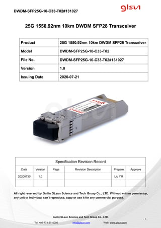 DWDM-SFP25G-10-C33-T02#131027
Guilin GLsun Science and Tech Group Co., LTD.
Tel: +86-773-3116006 info@glsun.com Web: www.glsun.com
- 1 -
25G 1550.92nm 10km DWDM SFP28 Transceiver
Specification Revision Record
Date Version Page Revision Description Prepare Approve
20200730 1.0 Liu YM
All right reserved by Guilin GLsun Science and Tech Group Co., LTD. Without written permission,
any unit or individual can’t reproduce, copy or use it for any commercial purpose.
Product 25G 1550.92nm 10km DWDM SFP28 Transceiver
Model DWDM-SFP25G-10-C33-T02
File No. DWDM-SFP25G-10-C33-T02#131027
Version 1.0
Issuing Date 2020-07-21
- 1 -
 