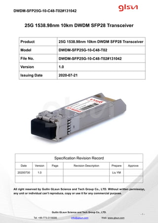 DWDM-SFP25G-10-C48-T02#131042
Guilin GLsun Science and Tech Group Co., LTD.
Tel: +86-773-3116006 info@glsun.com Web: www.glsun.com
- 1 -
25G 1538.98nm 10km DWDM SFP28 Transceiver
Specification Revision Record
Date Version Page Revision Description Prepare Approve
20200730 1.0 Liu YM
All right reserved by Guilin GLsun Science and Tech Group Co., LTD. Without written permission,
any unit or individual can’t reproduce, copy or use it for any commercial purpose.
Product 25G 1538.98nm 10km DWDM SFP28 Transceiver
Model DWDM-SFP25G-10-C48-T02
File No. DWDM-SFP25G-10-C48-T02#131042
Version 1.0
Issuing Date 2020-07-21
- 1 -
 