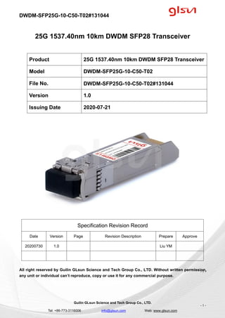 DWDM-SFP25G-10-C50-T02#131044
Guilin GLsun Science and Tech Group Co., LTD.
Tel: +86-773-3116006 info@glsun.com Web: www.glsun.com
- 1 -
25G 1537.40nm 10km DWDM SFP28 Transceiver
Specification Revision Record
Date Version Page Revision Description Prepare Approve
20200730 1.0 Liu YM
All right reserved by Guilin GLsun Science and Tech Group Co., LTD. Without written permission,
any unit or individual can’t reproduce, copy or use it for any commercial purpose.
Product 25G 1537.40nm 10km DWDM SFP28 Transceiver
Model DWDM-SFP25G-10-C50-T02
File No. DWDM-SFP25G-10-C50-T02#131044
Version 1.0
Issuing Date 2020-07-21
- 1 -
 