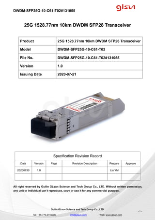 DWDM-SFP25G-10-C61-T02#131055
Guilin GLsun Science and Tech Group Co., LTD.
Tel: +86-773-3116006 info@glsun.com Web: www.glsun.com
- 1 -
25G 1528.77nm 10km DWDM SFP28 Transceiver
Specification Revision Record
Date Version Page Revision Description Prepare Approve
20200730 1.0 Liu YM
All right reserved by Guilin GLsun Science and Tech Group Co., LTD. Without written permission,
any unit or individual can’t reproduce, copy or use it for any commercial purpose.
Product 25G 1528.77nm 10km DWDM SFP28 Transceiver
Model DWDM-SFP25G-10-C61-T02
File No. DWDM-SFP25G-10-C61-T02#131055
Version 1.0
Issuing Date 2020-07-21
- 1 -
 