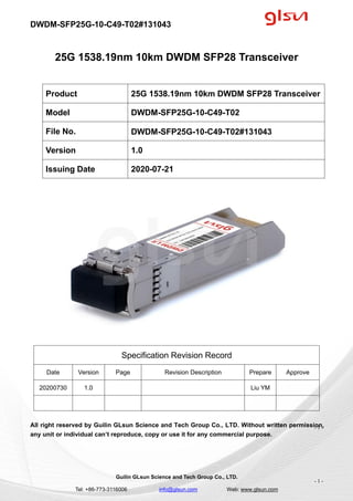 DWDM-SFP25G-10-C49-T02#131043
Guilin GLsun Science and Tech Group Co., LTD.
Tel: +86-773-3116006 info@glsun.com Web: www.glsun.com
- 1 -
25G 1538.19nm 10km DWDM SFP28 Transceiver
Specification Revision Record
Date Version Page Revision Description Prepare Approve
20200730 1.0 Liu YM
All right reserved by Guilin GLsun Science and Tech Group Co., LTD. Without written permission,
any unit or individual can’t reproduce, copy or use it for any commercial purpose.
Product 25G 1538.19nm 10km DWDM SFP28 Transceiver
Model DWDM-SFP25G-10-C49-T02
File No. DWDM-SFP25G-10-C49-T02#131043
Version 1.0
Issuing Date 2020-07-21
- 1 -
 