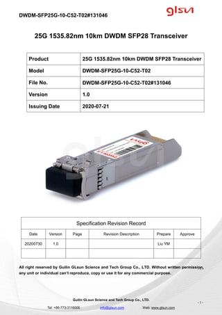 DWDM-SFP25G-10-C52-T02#131046
Guilin GLsun Science and Tech Group Co., LTD.
Tel: +86-773-3116006 info@glsun.com Web: www.glsun.com
- 1 -
25G 1535.82nm 10km DWDM SFP28 Transceiver
Specification Revision Record
Date Version Page Revision Description Prepare Approve
20200730 1.0 Liu YM
All right reserved by Guilin GLsun Science and Tech Group Co., LTD. Without written permission,
any unit or individual can’t reproduce, copy or use it for any commercial purpose.
Product 25G 1535.82nm 10km DWDM SFP28 Transceiver
Model DWDM-SFP25G-10-C52-T02
File No. DWDM-SFP25G-10-C52-T02#131046
Version 1.0
Issuing Date 2020-07-21
- 1 -
 