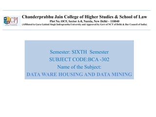 Chanderprabhu Jain College of Higher Studies & School of Law
Plot No. OCF, Sector A-8, Narela, New Delhi – 110040
(Affiliated to Guru Gobind Singh Indraprastha University and Approved by Govt of NCT of Delhi & Bar Council of India)
Semester: SIXTH Semester
SUBJECT CODE:BCA -302
Name of the Subject:
DATA WARE HOUSING AND DATA MINING
 