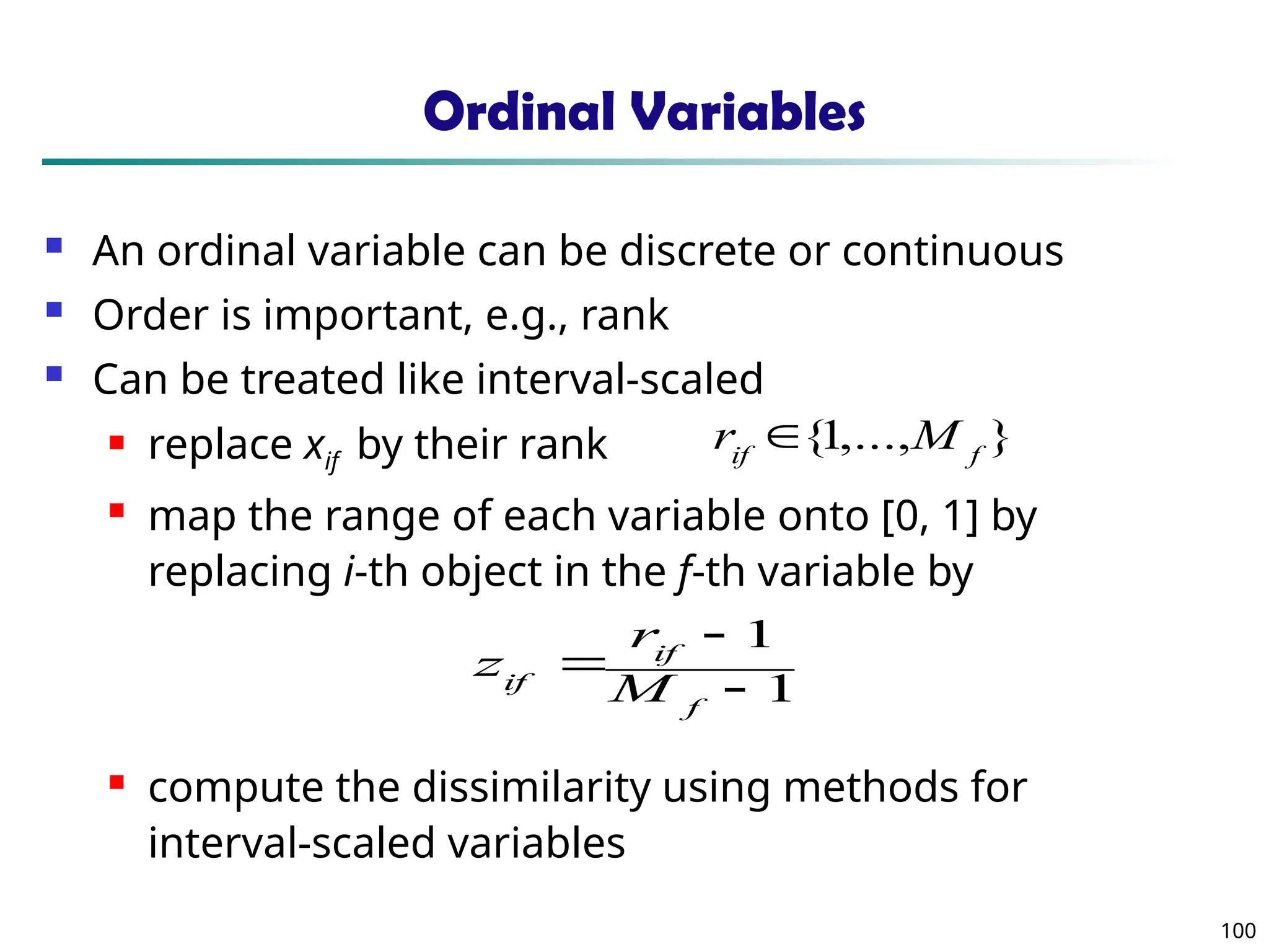100
Ordinal Variables
 An ordinal variable can be discrete or continuous
 Order is important, e.g., rank
 Can be treated like interval-scaled
 replace xif by their rank
 map the range of each variable onto [0, 1] by
replacing i-th object in the f-th variable by
 compute the dissimilarity using methods for
interval-scaled variables
1
1



f
if
if M
r
z
}
,...,
1
{ f
if
M
r 
 