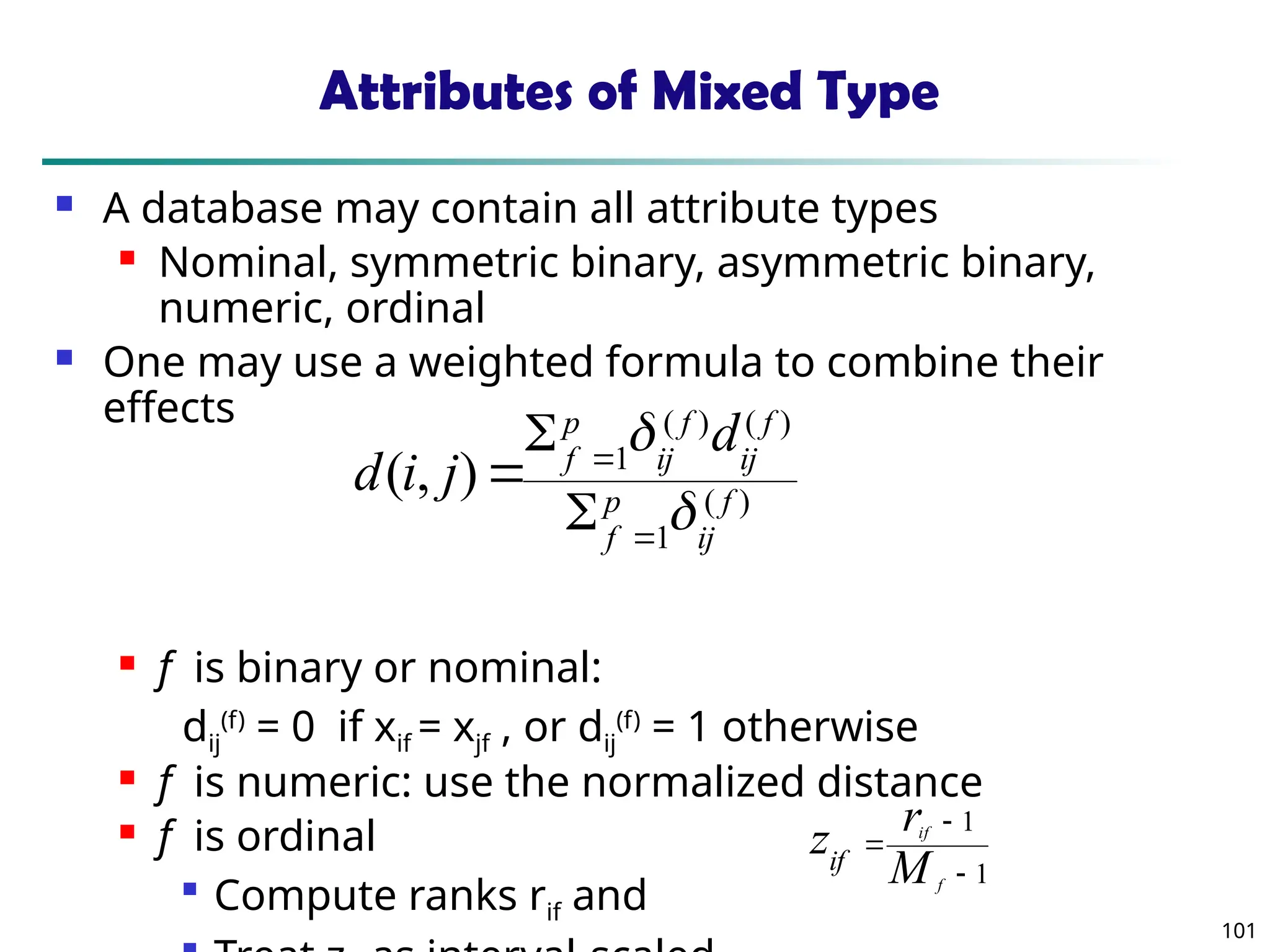 101
Attributes of Mixed Type
 A database may contain all attribute types
 Nominal, symmetric binary, asymmetric binary,
numeric, ordinal
 One may use a weighted formula to combine their
effects
 f is binary or nominal:
dij
(f)
= 0 if xif = xjf , or dij
(f)
= 1 otherwise
 f is numeric: use the normalized distance
 f is ordinal

Compute ranks rif and
)
(
1
)
(
)
(
1
)
,
( f
ij
p
f
f
ij
f
ij
p
f
d
j
i
d







1
1



f
if
M
r
zif
 