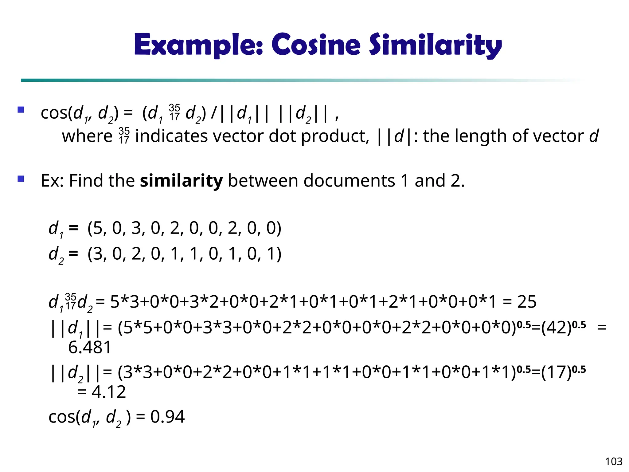 103
Example: Cosine Similarity
 cos(d1
, d2
) = (d1
 d2
) /||d1
|| ||d2
|| ,
where  indicates vector dot product, ||d|: the length of vector d
 Ex: Find the similarity between documents 1 and 2.
d1
= (5, 0, 3, 0, 2, 0, 0, 2, 0, 0)
d2
= (3, 0, 2, 0, 1, 1, 0, 1, 0, 1)
d1
d2
= 5*3+0*0+3*2+0*0+2*1+0*1+0*1+2*1+0*0+0*1 = 25
||d1
||= (5*5+0*0+3*3+0*0+2*2+0*0+0*0+2*2+0*0+0*0)0.5
=(42)0.5
=
6.481
||d2
||= (3*3+0*0+2*2+0*0+1*1+1*1+0*0+1*1+0*0+1*1)0.5
=(17)0.5
= 4.12
cos(d1
, d2
) = 0.94
 