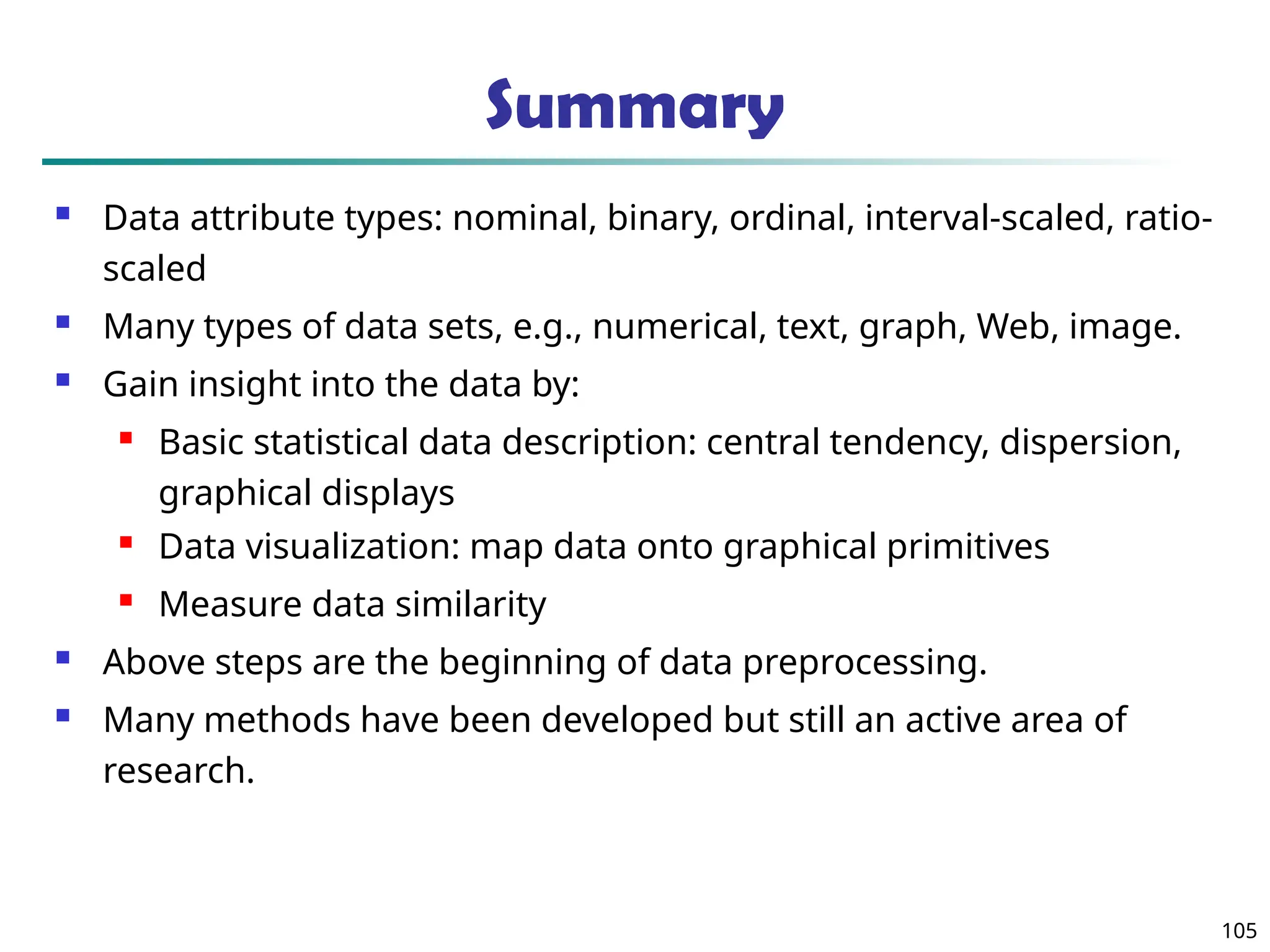 Summary
 Data attribute types: nominal, binary, ordinal, interval-scaled, ratio-
scaled
 Many types of data sets, e.g., numerical, text, graph, Web, image.
 Gain insight into the data by:
 Basic statistical data description: central tendency, dispersion,
graphical displays
 Data visualization: map data onto graphical primitives
 Measure data similarity
 Above steps are the beginning of data preprocessing.
 Many methods have been developed but still an active area of
research.
105
 