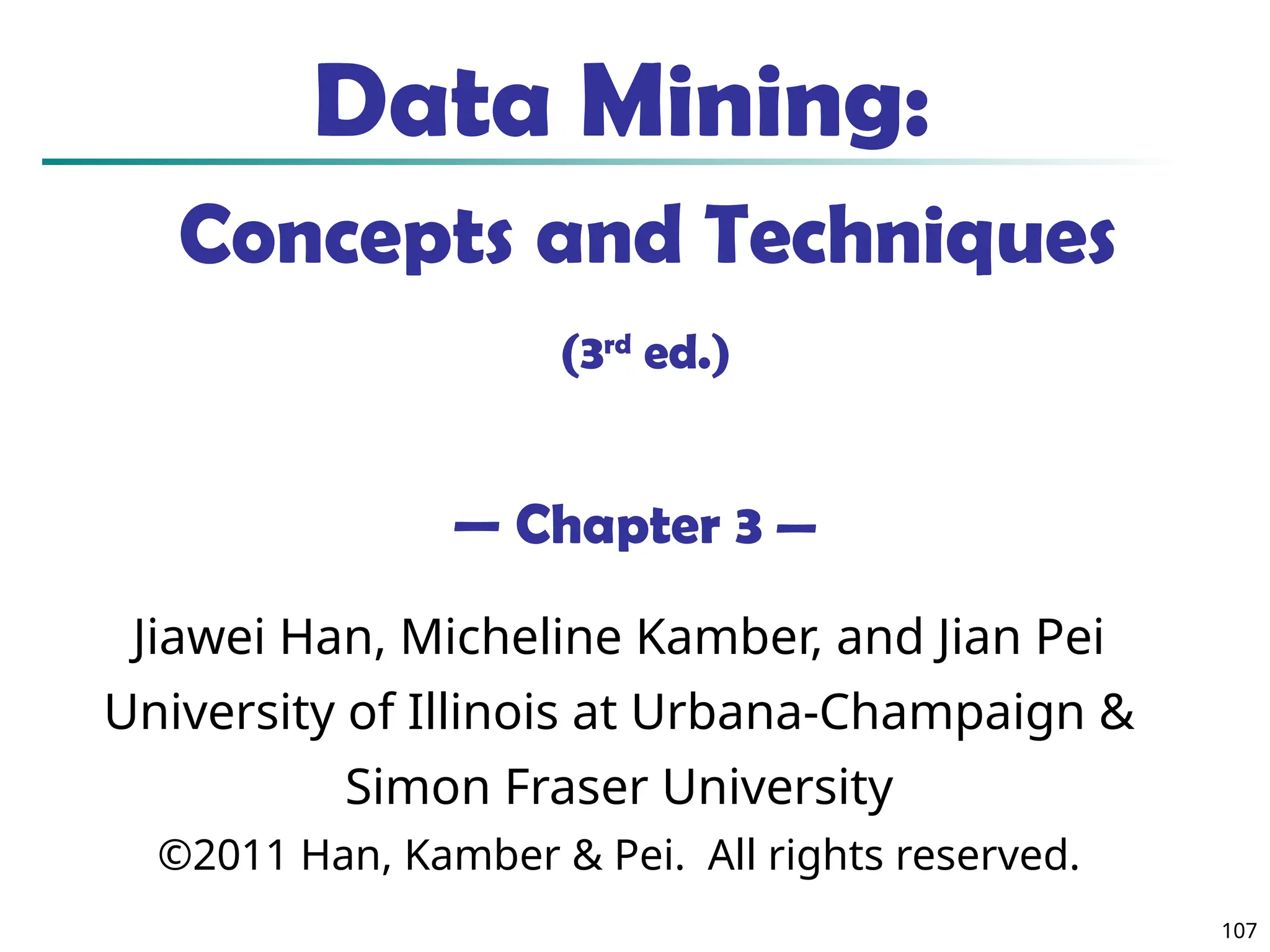107
Data Mining:
Concepts and Techniques
(3rd
ed.)
— Chapter 3 —
Jiawei Han, Micheline Kamber, and Jian Pei
University of Illinois at Urbana-Champaign &
Simon Fraser University
©2011 Han, Kamber & Pei. All rights reserved.
 