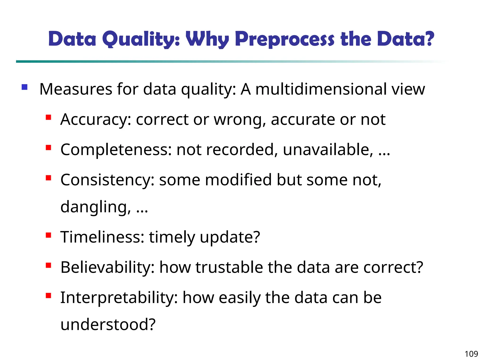 109
Data Quality: Why Preprocess the Data?
 Measures for data quality: A multidimensional view
 Accuracy: correct or wrong, accurate or not
 Completeness: not recorded, unavailable, …
 Consistency: some modified but some not,
dangling, …
 Timeliness: timely update?
 Believability: how trustable the data are correct?
 Interpretability: how easily the data can be
understood?
 