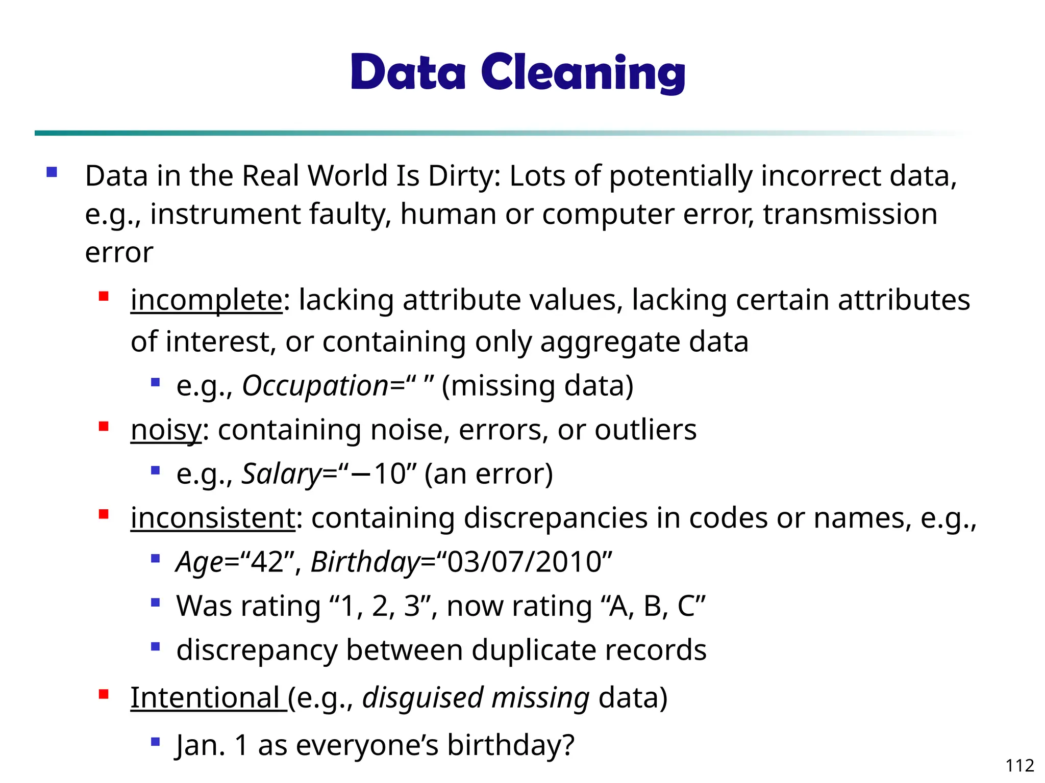 112
Data Cleaning
 Data in the Real World Is Dirty: Lots of potentially incorrect data,
e.g., instrument faulty, human or computer error, transmission
error
 incomplete: lacking attribute values, lacking certain attributes
of interest, or containing only aggregate data

e.g., Occupation=“ ” (missing data)
 noisy: containing noise, errors, or outliers

e.g., Salary=“ 10” (an error)
−
 inconsistent: containing discrepancies in codes or names, e.g.,

Age=“42”, Birthday=“03/07/2010”

Was rating “1, 2, 3”, now rating “A, B, C”

discrepancy between duplicate records
 Intentional (e.g., disguised missing data)

Jan. 1 as everyone’s birthday?
 