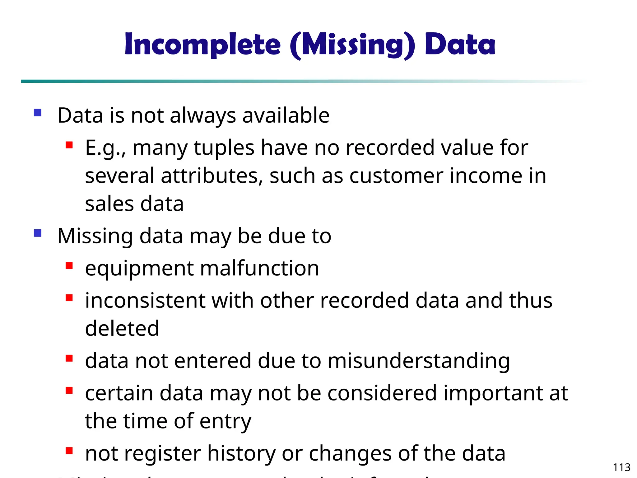 113
Incomplete (Missing) Data
 Data is not always available
 E.g., many tuples have no recorded value for
several attributes, such as customer income in
sales data
 Missing data may be due to
 equipment malfunction
 inconsistent with other recorded data and thus
deleted
 data not entered due to misunderstanding
 certain data may not be considered important at
the time of entry
 not register history or changes of the data
 