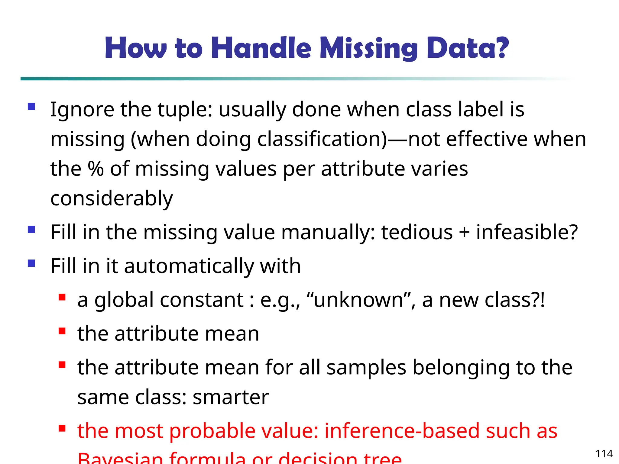 114
How to Handle Missing Data?
 Ignore the tuple: usually done when class label is
missing (when doing classification)—not effective when
the % of missing values per attribute varies
considerably
 Fill in the missing value manually: tedious + infeasible?
 Fill in it automatically with
 a global constant : e.g., “unknown”, a new class?!
 the attribute mean
 the attribute mean for all samples belonging to the
same class: smarter
 the most probable value: inference-based such as
 