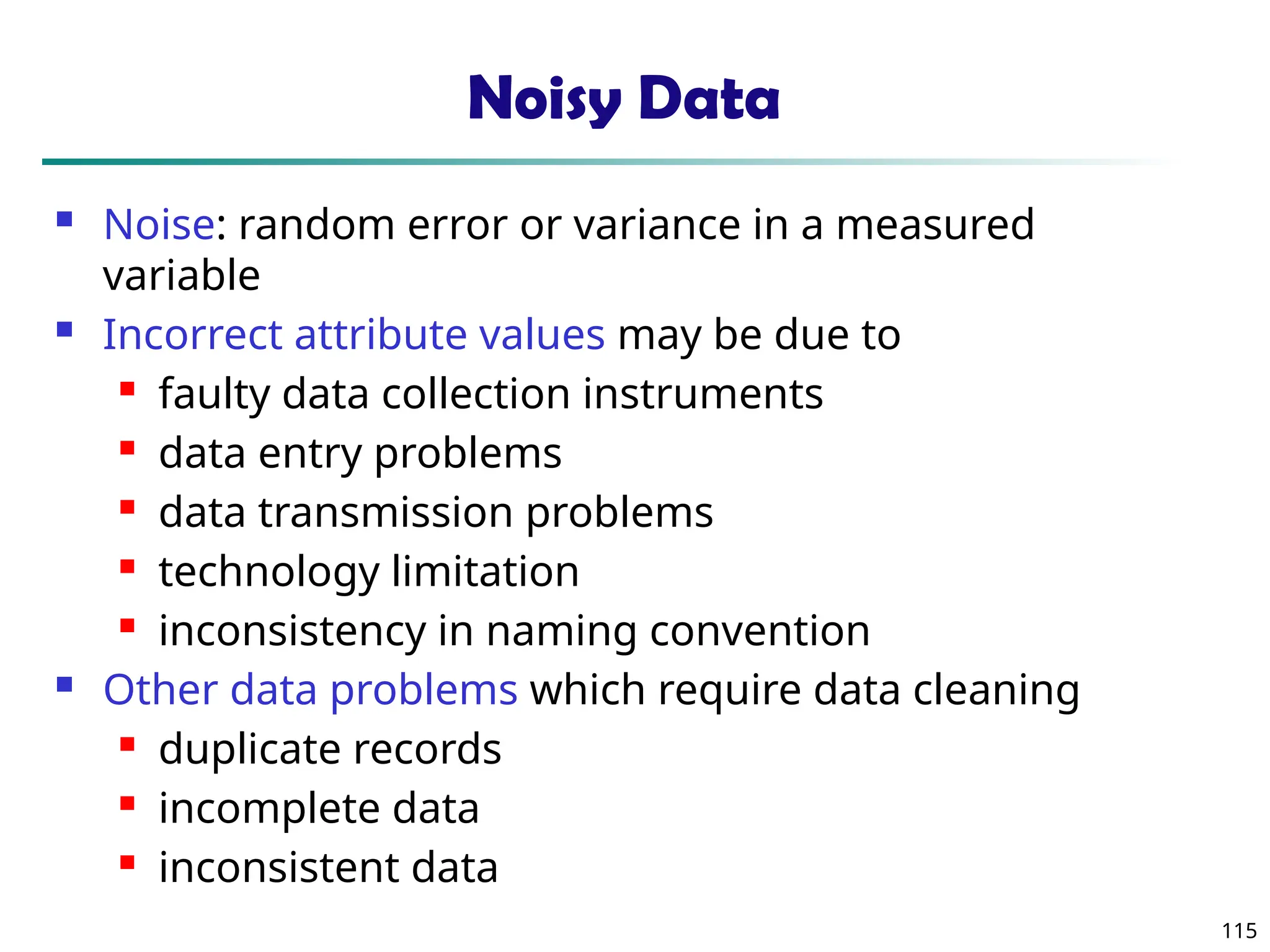 115
Noisy Data
 Noise: random error or variance in a measured
variable
 Incorrect attribute values may be due to
 faulty data collection instruments
 data entry problems
 data transmission problems
 technology limitation
 inconsistency in naming convention
 Other data problems which require data cleaning
 duplicate records
 incomplete data
 inconsistent data
 