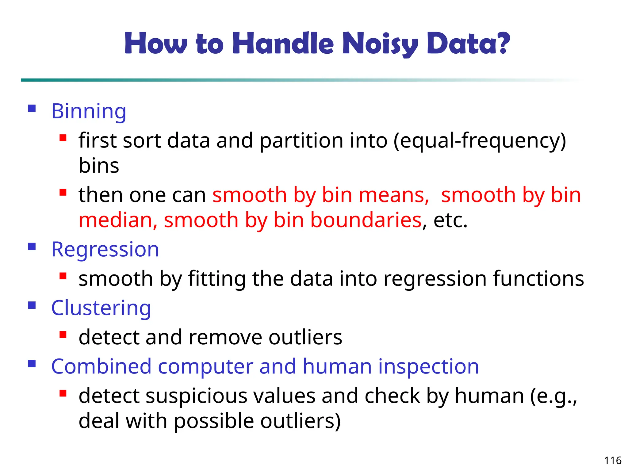116
How to Handle Noisy Data?
 Binning
 first sort data and partition into (equal-frequency)
bins
 then one can smooth by bin means, smooth by bin
median, smooth by bin boundaries, etc.
 Regression
 smooth by fitting the data into regression functions
 Clustering
 detect and remove outliers
 Combined computer and human inspection
 detect suspicious values and check by human (e.g.,
deal with possible outliers)
 