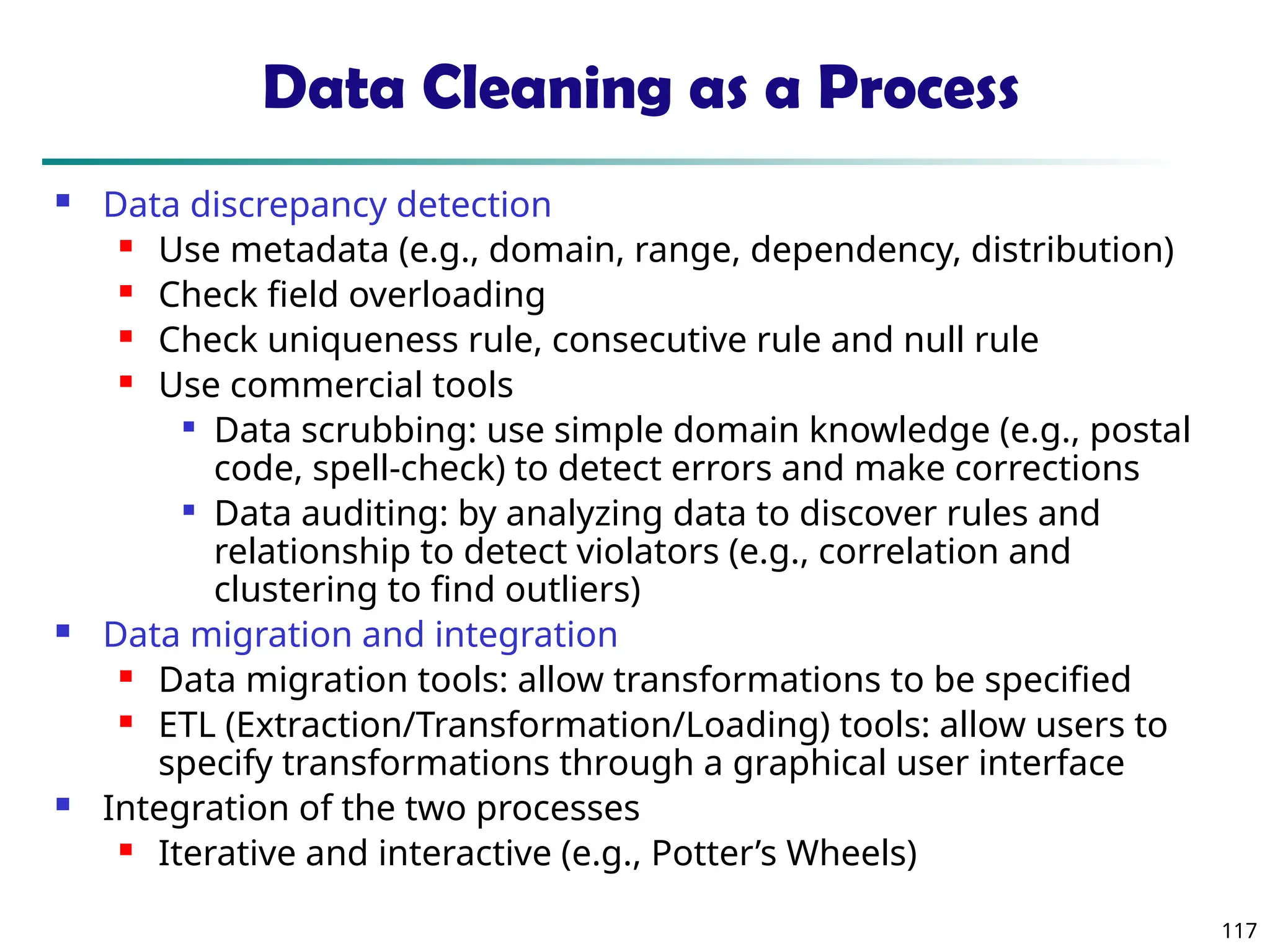 117
Data Cleaning as a Process
 Data discrepancy detection
 Use metadata (e.g., domain, range, dependency, distribution)
 Check field overloading
 Check uniqueness rule, consecutive rule and null rule
 Use commercial tools

Data scrubbing: use simple domain knowledge (e.g., postal
code, spell-check) to detect errors and make corrections

Data auditing: by analyzing data to discover rules and
relationship to detect violators (e.g., correlation and
clustering to find outliers)
 Data migration and integration
 Data migration tools: allow transformations to be specified
 ETL (Extraction/Transformation/Loading) tools: allow users to
specify transformations through a graphical user interface
 Integration of the two processes
 Iterative and interactive (e.g., Potter’s Wheels)
 