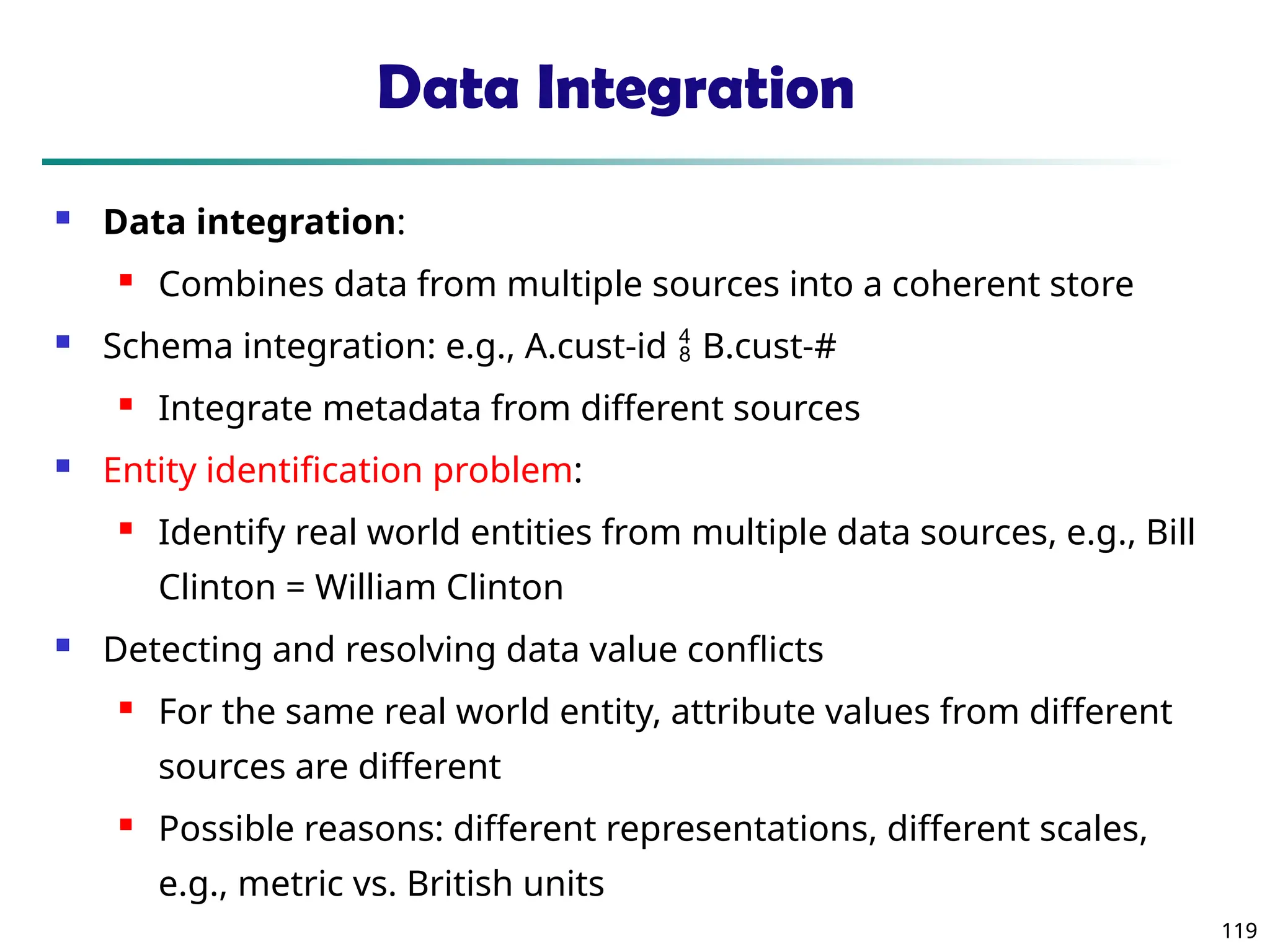 119
119
Data Integration
 Data integration:
 Combines data from multiple sources into a coherent store
 Schema integration: e.g., A.cust-id  B.cust-#
 Integrate metadata from different sources
 Entity identification problem:
 Identify real world entities from multiple data sources, e.g., Bill
Clinton = William Clinton
 Detecting and resolving data value conflicts
 For the same real world entity, attribute values from different
sources are different
 Possible reasons: different representations, different scales,
e.g., metric vs. British units
 