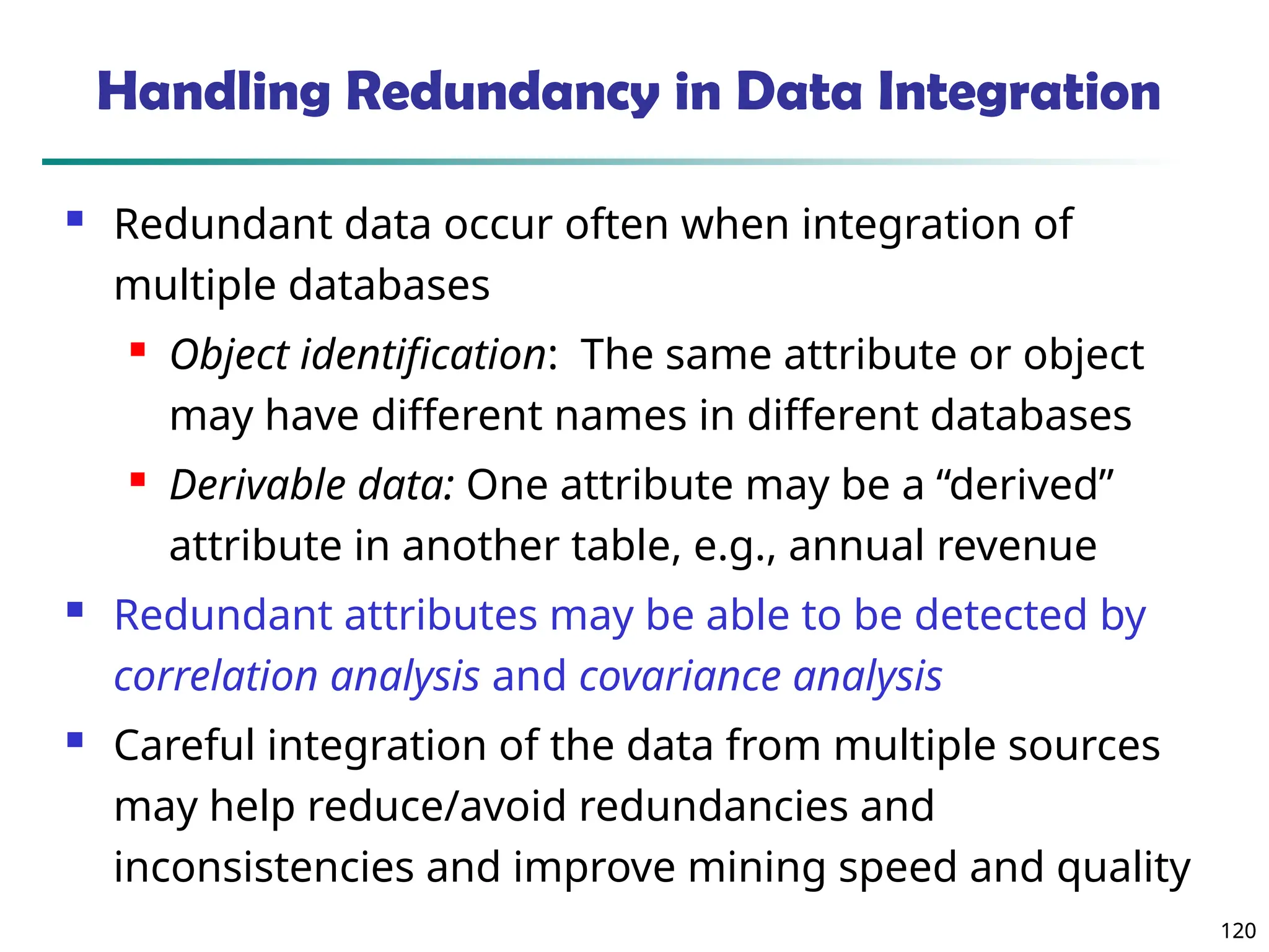 120
120
Handling Redundancy in Data Integration
 Redundant data occur often when integration of
multiple databases
 Object identification: The same attribute or object
may have different names in different databases
 Derivable data: One attribute may be a “derived”
attribute in another table, e.g., annual revenue
 Redundant attributes may be able to be detected by
correlation analysis and covariance analysis
 Careful integration of the data from multiple sources
may help reduce/avoid redundancies and
inconsistencies and improve mining speed and quality
 