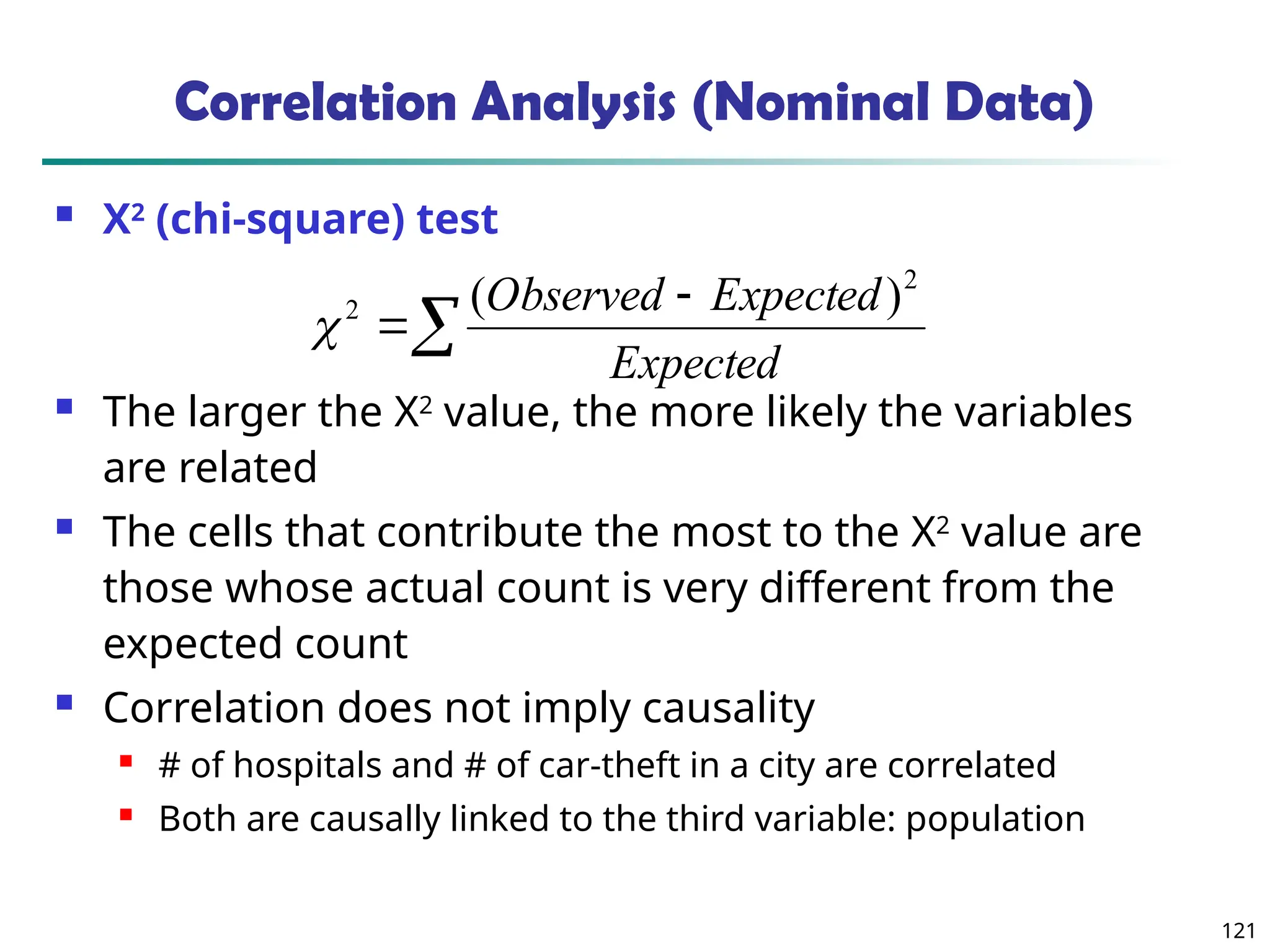 121
Correlation Analysis (Nominal Data)
 Χ2
(chi-square) test
 The larger the Χ2
value, the more likely the variables
are related
 The cells that contribute the most to the Χ2
value are
those whose actual count is very different from the
expected count
 Correlation does not imply causality
 # of hospitals and # of car-theft in a city are correlated
 Both are causally linked to the third variable: population



Expected
Expected
Observed 2
2 )
(

 