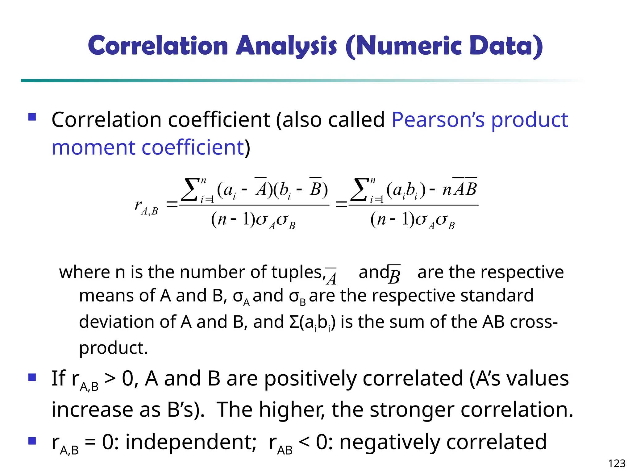 123
Correlation Analysis (Numeric Data)
 Correlation coefficient (also called Pearson’s product
moment coefficient)
where n is the number of tuples, and are the respective
means of A and B, σA and σB are the respective standard
deviation of A and B, and Σ(aibi) is the sum of the AB cross-
product.
 If rA,B > 0, A and B are positively correlated (A’s values
increase as B’s). The higher, the stronger correlation.
 rA,B = 0: independent; rAB < 0: negatively correlated
B
A
n
i i
i
B
A
n
i i
i
B
A
n
B
A
n
b
a
n
B
b
A
a
r



 )
1
(
)
(
)
1
(
)
)(
( 1
1
,








 

A B
 