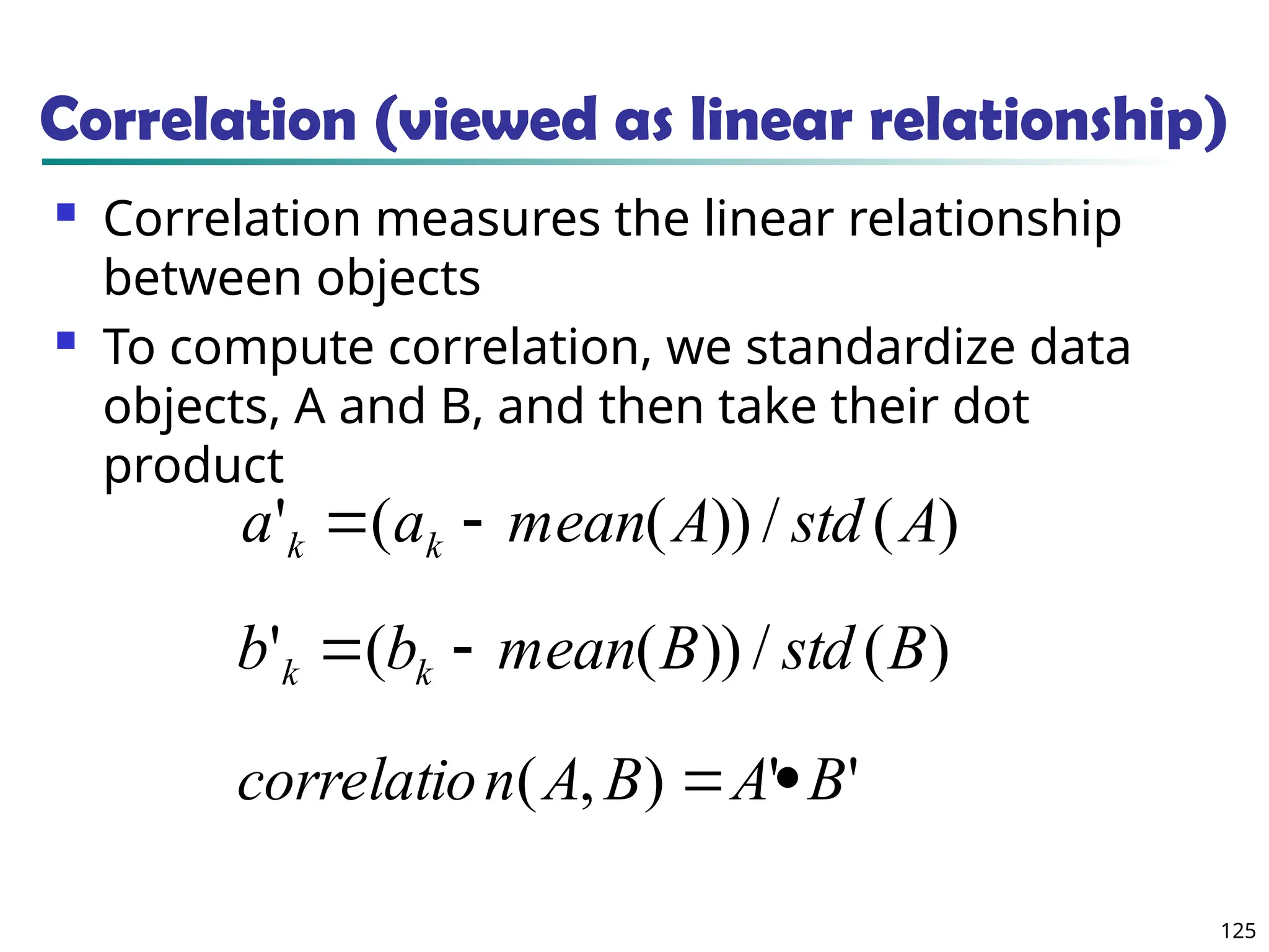 125
Correlation (viewed as linear relationship)
 Correlation measures the linear relationship
between objects
 To compute correlation, we standardize data
objects, A and B, and then take their dot
product
)
(
/
))
(
(
' A
std
A
mean
a
a k
k 

)
(
/
))
(
(
' B
std
B
mean
b
b k
k 

'
'
)
,
( B
A
B
A
n
correlatio 

 