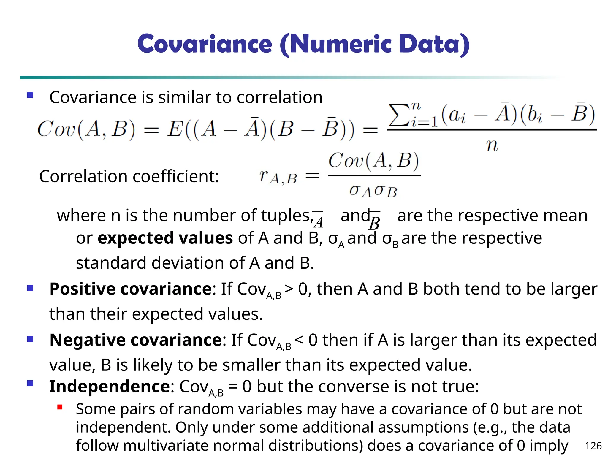 126
Covariance (Numeric Data)
 Covariance is similar to correlation
where n is the number of tuples, and are the respective mean
or expected values of A and B, σA and σB are the respective
standard deviation of A and B.
 Positive covariance: If CovA,B > 0, then A and B both tend to be larger
than their expected values.
 Negative covariance: If CovA,B < 0 then if A is larger than its expected
value, B is likely to be smaller than its expected value.

Independence: CovA,B = 0 but the converse is not true:
 Some pairs of random variables may have a covariance of 0 but are not
independent. Only under some additional assumptions (e.g., the data
follow multivariate normal distributions) does a covariance of 0 imply
A B
Correlation coefficient:
 