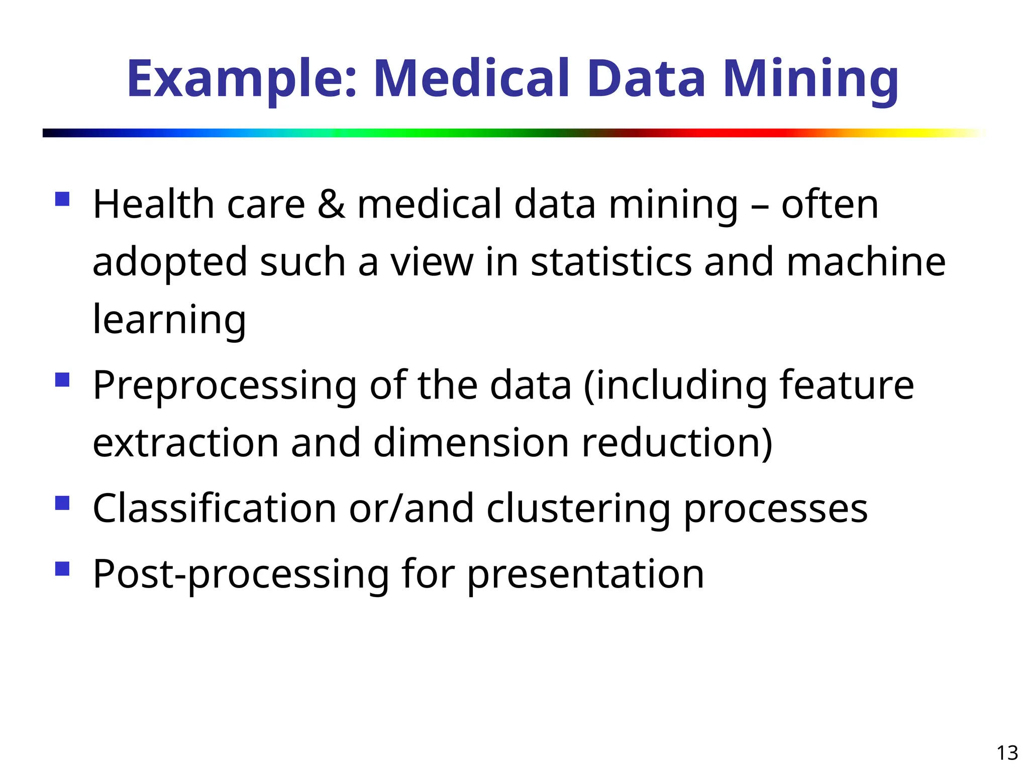 13
Example: Medical Data Mining
 Health care & medical data mining – often
adopted such a view in statistics and machine
learning
 Preprocessing of the data (including feature
extraction and dimension reduction)
 Classification or/and clustering processes
 Post-processing for presentation
 