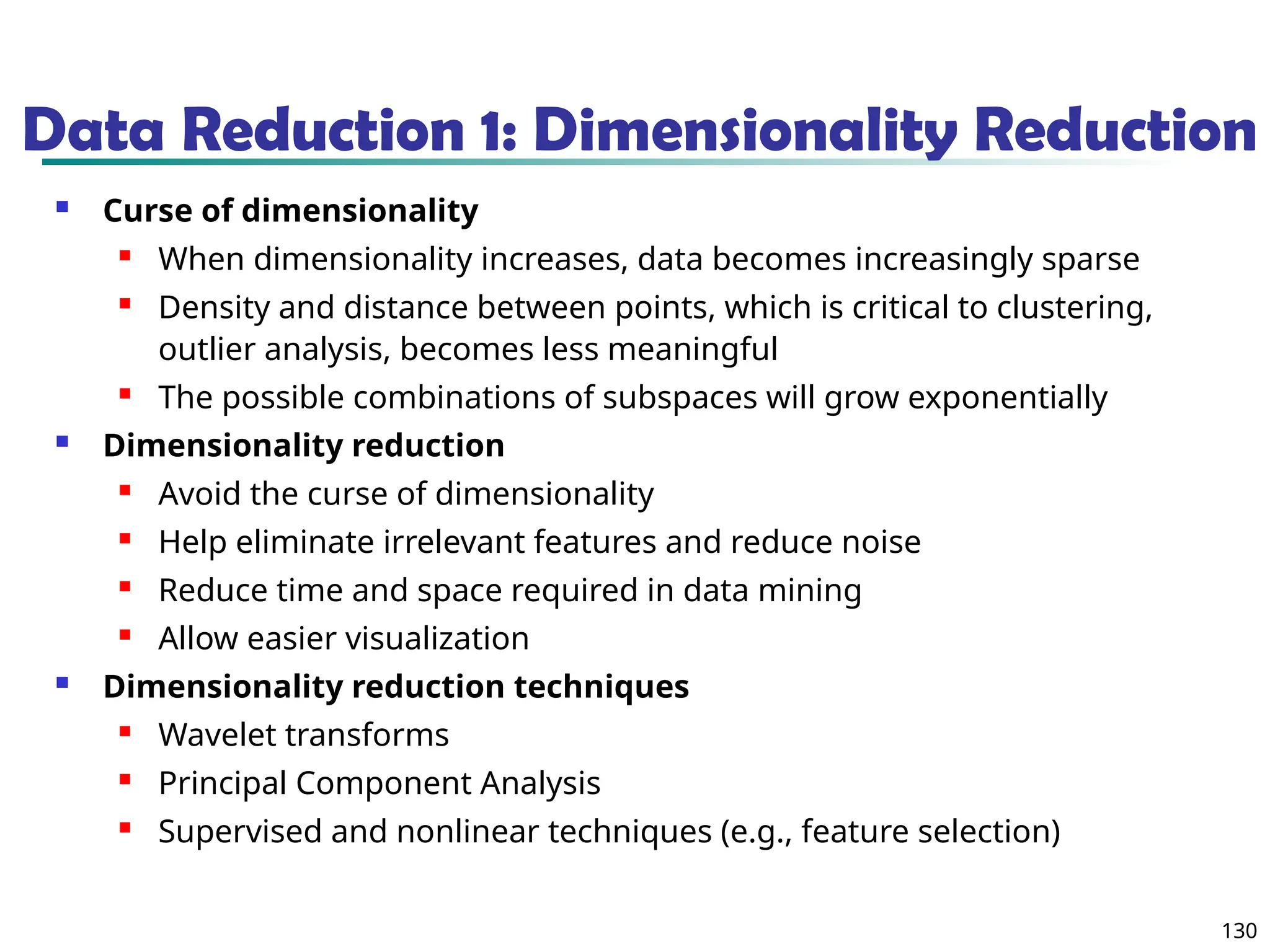 130
Data Reduction 1: Dimensionality Reduction
 Curse of dimensionality
 When dimensionality increases, data becomes increasingly sparse
 Density and distance between points, which is critical to clustering,
outlier analysis, becomes less meaningful
 The possible combinations of subspaces will grow exponentially
 Dimensionality reduction
 Avoid the curse of dimensionality
 Help eliminate irrelevant features and reduce noise
 Reduce time and space required in data mining
 Allow easier visualization
 Dimensionality reduction techniques
 Wavelet transforms
 Principal Component Analysis
 Supervised and nonlinear techniques (e.g., feature selection)
 