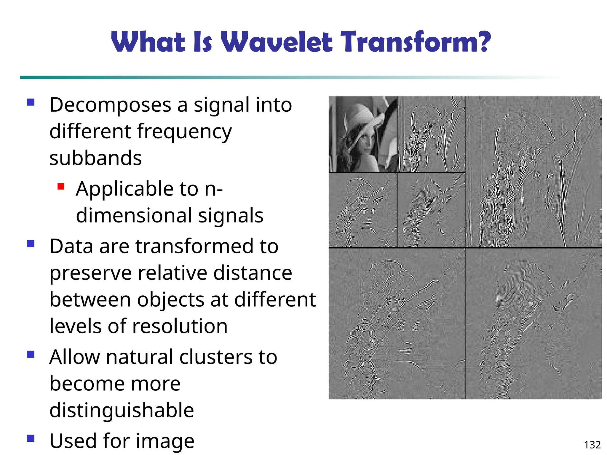 132
What Is Wavelet Transform?
 Decomposes a signal into
different frequency
subbands
 Applicable to n-
dimensional signals
 Data are transformed to
preserve relative distance
between objects at different
levels of resolution
 Allow natural clusters to
become more
distinguishable
 Used for image
 